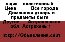 ящик   пластиковый › Цена ­ 270 - Все города Домашняя утварь и предметы быта » Другое   . Астраханская обл.,Астрахань г.